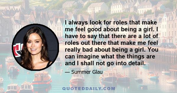 I always look for roles that make me feel good about being a girl. I have to say that there are a lot of roles out there that make me feel really bad about being a girl. You can imagine what the things are and I shall