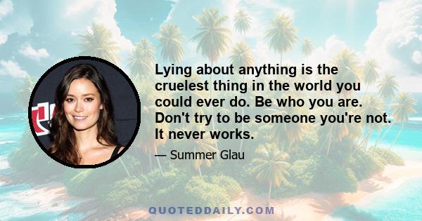 Lying about anything is the cruelest thing in the world you could ever do. Be who you are. Don't try to be someone you're not. It never works.