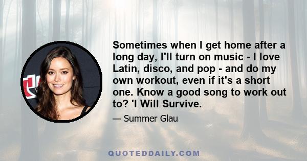 Sometimes when I get home after a long day, I'll turn on music - I love Latin, disco, and pop - and do my own workout, even if it's a short one. Know a good song to work out to? 'I Will Survive.