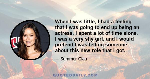 When I was little, I had a feeling that I was going to end up being an actress. I spent a lot of time alone, I was a very shy girl, and I would pretend I was telling someone about this new role that I got.