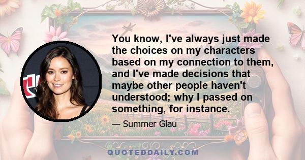 You know, I've always just made the choices on my characters based on my connection to them, and I've made decisions that maybe other people haven't understood; why I passed on something, for instance.