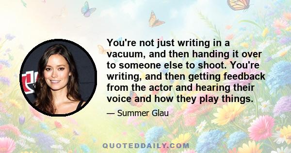 You're not just writing in a vacuum, and then handing it over to someone else to shoot. You're writing, and then getting feedback from the actor and hearing their voice and how they play things.