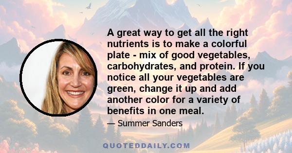 A great way to get all the right nutrients is to make a colorful plate - mix of good vegetables, carbohydrates, and protein. If you notice all your vegetables are green, change it up and add another color for a variety