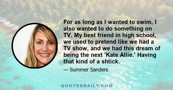 For as long as I wanted to swim, I also wanted to do something on TV. My best friend in high school, we used to pretend like we had a TV show, and we had this dream of being the next 'Kate Allie.' Having that kind of a