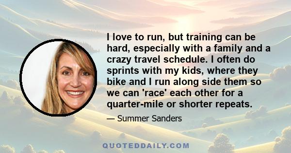 I love to run, but training can be hard, especially with a family and a crazy travel schedule. I often do sprints with my kids, where they bike and I run along side them so we can 'race' each other for a quarter-mile or 