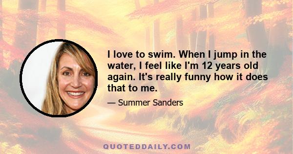 I love to swim. When I jump in the water, I feel like I'm 12 years old again. It's really funny how it does that to me.