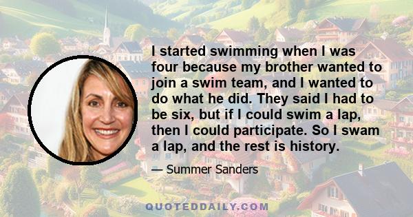 I started swimming when I was four because my brother wanted to join a swim team, and I wanted to do what he did. They said I had to be six, but if I could swim a lap, then I could participate. So I swam a lap, and the