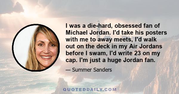 I was a die-hard, obsessed fan of Michael Jordan. I'd take his posters with me to away meets, I'd walk out on the deck in my Air Jordans before I swam, I'd write 23 on my cap. I'm just a huge Jordan fan.