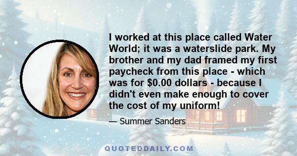 I worked at this place called Water World; it was a waterslide park. My brother and my dad framed my first paycheck from this place - which was for $0.00 dollars - because I didn't even make enough to cover the cost of