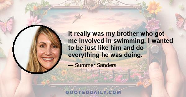 It really was my brother who got me involved in swimming. I wanted to be just like him and do everything he was doing.