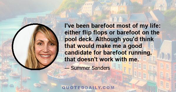 I've been barefoot most of my life: either flip flops or barefoot on the pool deck. Although you'd think that would make me a good candidate for barefoot running, that doesn't work with me.