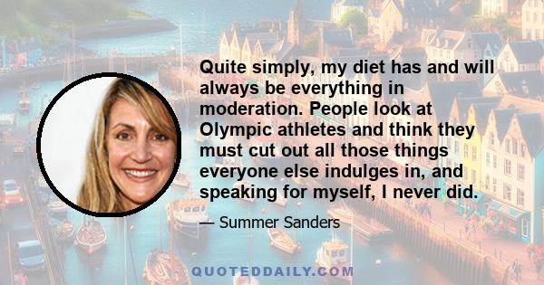 Quite simply, my diet has and will always be everything in moderation. People look at Olympic athletes and think they must cut out all those things everyone else indulges in, and speaking for myself, I never did.