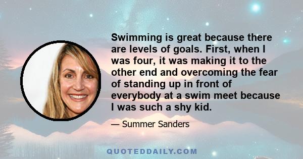 Swimming is great because there are levels of goals. First, when I was four, it was making it to the other end and overcoming the fear of standing up in front of everybody at a swim meet because I was such a shy kid.