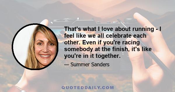 That's what I love about running - I feel like we all celebrate each other. Even if you're racing somebody at the finish, it's like you're in it together.