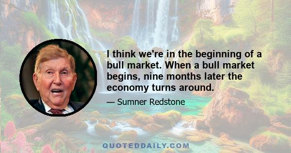 I think we're in the beginning of a bull market. When a bull market begins, nine months later the economy turns around.