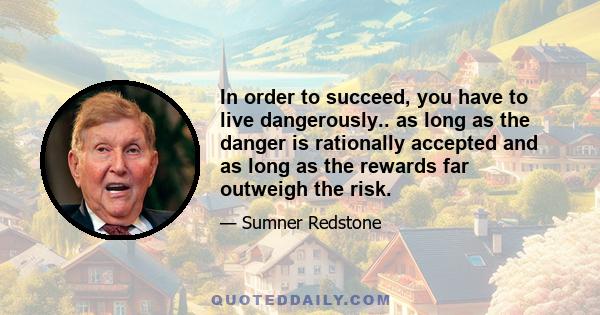 In order to succeed, you have to live dangerously.. as long as the danger is rationally accepted and as long as the rewards far outweigh the risk.