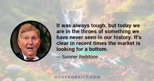 It was always tough, but today we are in the throes of something we have never seen in our history. It's clear in recent times the market is looking for a bottom.