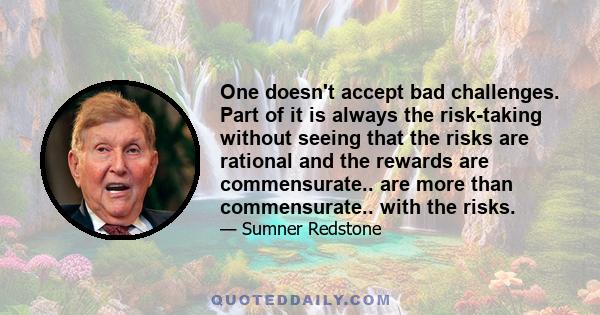 One doesn't accept bad challenges. Part of it is always the risk-taking without seeing that the risks are rational and the rewards are commensurate.. are more than commensurate.. with the risks.