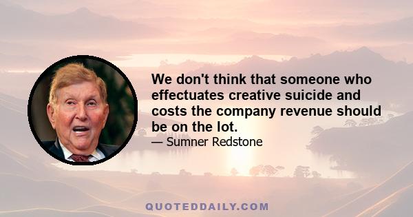 We don't think that someone who effectuates creative suicide and costs the company revenue should be on the lot.