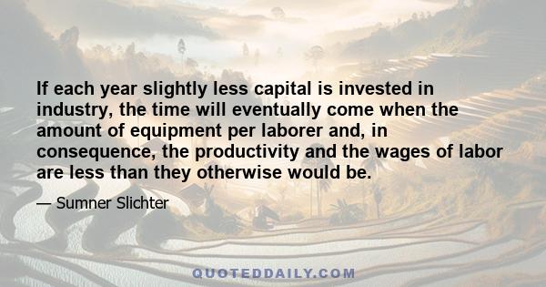 If each year slightly less capital is invested in industry, the time will eventually come when the amount of equipment per laborer and, in consequence, the productivity and the wages of labor are less than they