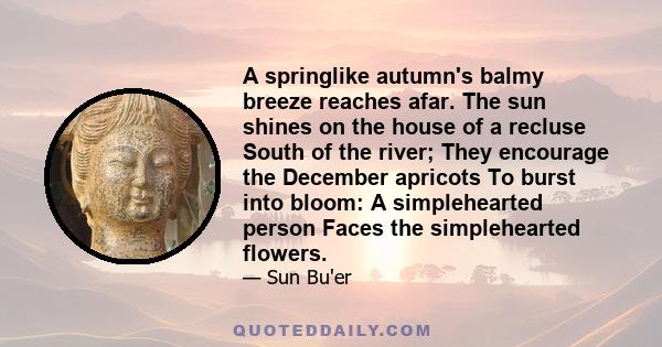 A springlike autumn's balmy breeze reaches afar. The sun shines on the house of a recluse South of the river; They encourage the December apricots To burst into bloom: A simplehearted person Faces the simplehearted