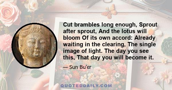 Cut brambles long enough, Sprout after sprout, And the lotus will bloom Of its own accord: Already waiting in the clearing, The single image of light. The day you see this, That day you will become it.