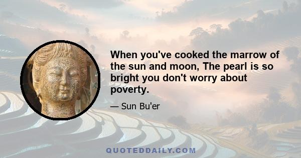 When you've cooked the marrow of the sun and moon, The pearl is so bright you don't worry about poverty.