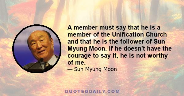 A member must say that he is a member of the Unification Church and that he is the follower of Sun Myung Moon. If he doesn't have the courage to say it, he is not worthy of me.