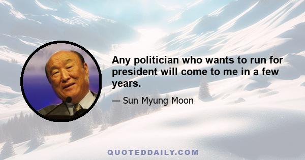 Any politician who wants to run for president will come to me in a few years.