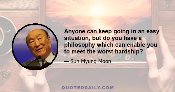 Anyone can keep going in an easy situation, but do you have a philosophy which can enable you to meet the worst hardship?