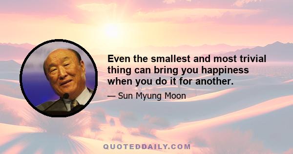 Even the smallest and most trivial thing can bring you happiness when you do it for another.