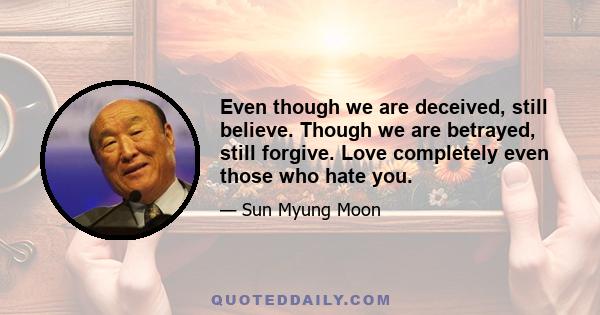 Even though we are deceived, still believe. Though we are betrayed, still forgive. Love completely even those who hate you.