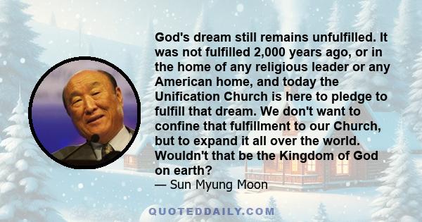 God's dream still remains unfulfilled. It was not fulfilled 2,000 years ago, or in the home of any religious leader or any American home, and today the Unification Church is here to pledge to fulfill that dream. We