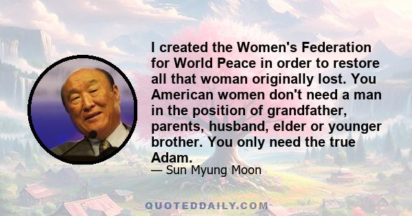 I created the Women's Federation for World Peace in order to restore all that woman originally lost. You American women don't need a man in the position of grandfather, parents, husband, elder or younger brother. You