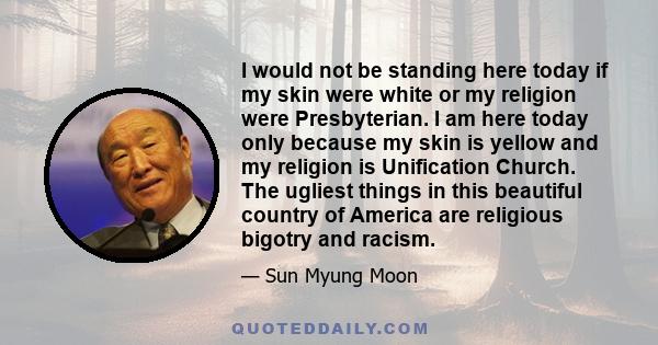 I would not be standing here today if my skin were white or my religion were Presbyterian. I am here today only because my skin is yellow and my religion is Unification Church. The ugliest things in this beautiful