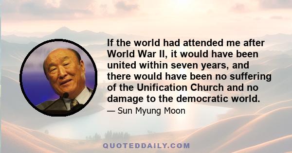 If the world had attended me after World War II, it would have been united within seven years, and there would have been no suffering of the Unification Church and no damage to the democratic world.