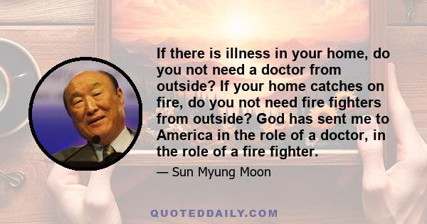 If there is illness in your home, do you not need a doctor from outside? If your home catches on fire, do you not need fire fighters from outside? God has sent me to America in the role of a doctor, in the role of a