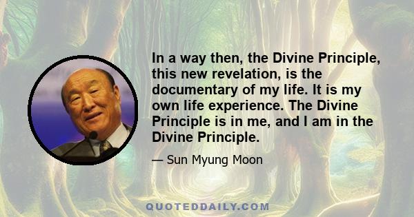 In a way then, the Divine Principle, this new revelation, is the documentary of my life. It is my own life experience. The Divine Principle is in me, and I am in the Divine Principle.