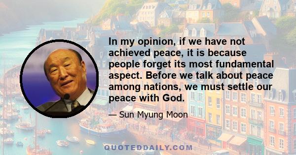 In my opinion, if we have not achieved peace, it is because people forget its most fundamental aspect. Before we talk about peace among nations, we must settle our peace with God.