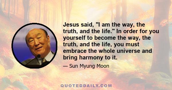 Jesus said, I am the way, the truth, and the life. In order for you yourself to become the way, the truth, and the life, you must embrace the whole universe and bring harmony to it.