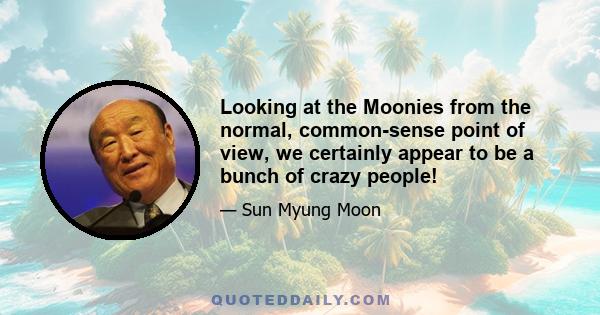 Looking at the Moonies from the normal, common-sense point of view, we certainly appear to be a bunch of crazy people!