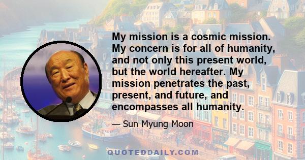 My mission is a cosmic mission. My concern is for all of humanity, and not only this present world, but the world hereafter. My mission penetrates the past, present, and future, and encompasses all humanity.