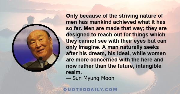 Only because of the striving nature of men has mankind achieved what it has so far. Men are made that way; they are designed to reach out for things which they cannot see with their eyes but can only imagine. A man