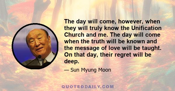 The day will come, however, when they will truly know the Unification Church and me. The day will come when the truth will be known and the message of love will be taught. On that day, their regret will be deep.