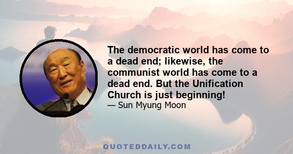 The democratic world has come to a dead end; likewise, the communist world has come to a dead end. But the Unification Church is just beginning!