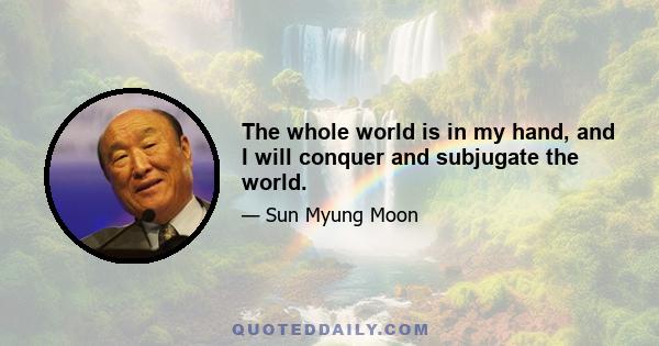 The whole world is in my hand, and I will conquer and subjugate the world.