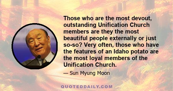 Those who are the most devout, outstanding Unification Church members are they the most beautiful people externally or just so-so? Very often, those who have the features of an Idaho potato are the most loyal members of 