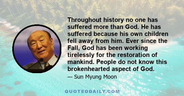 Throughout history no one has suffered more than God. He has suffered because his own children fell away from him. Ever since the Fall, God has been working tirelessly for the restoration of mankind. People do not know