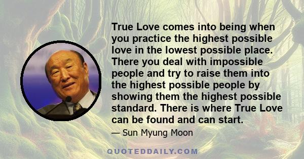 True Love comes into being when you practice the highest possible love in the lowest possible place. There you deal with impossible people and try to raise them into the highest possible people by showing them the