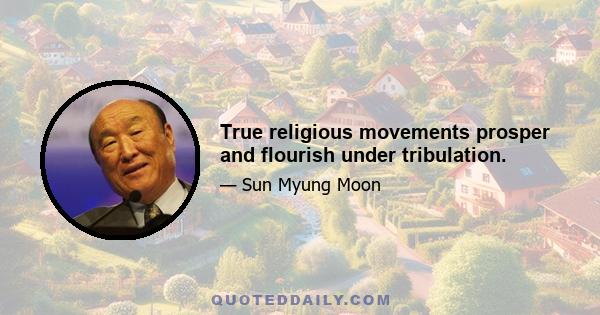 True religious movements prosper and flourish under tribulation.